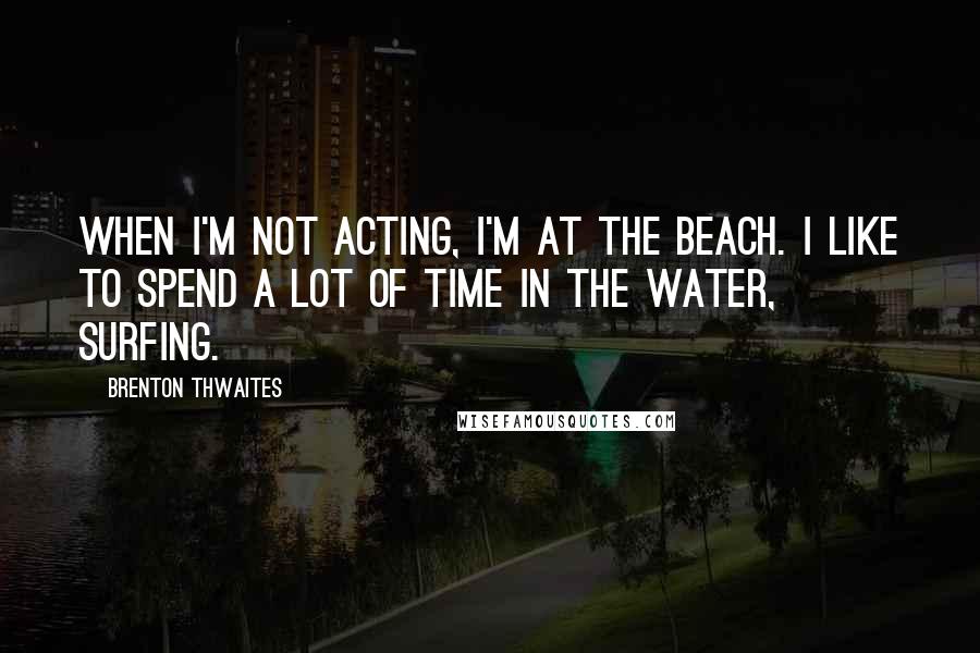 Brenton Thwaites Quotes: When I'm not acting, I'm at the beach. I like to spend a lot of time in the water, surfing.