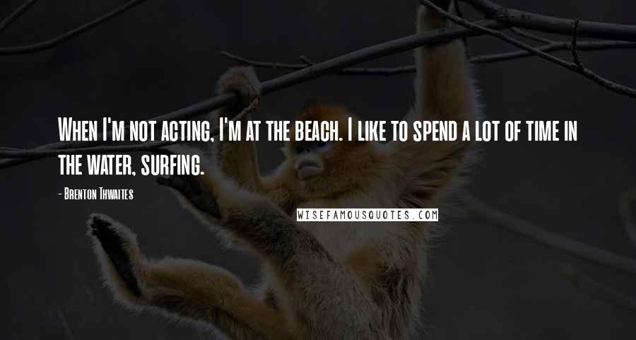 Brenton Thwaites Quotes: When I'm not acting, I'm at the beach. I like to spend a lot of time in the water, surfing.