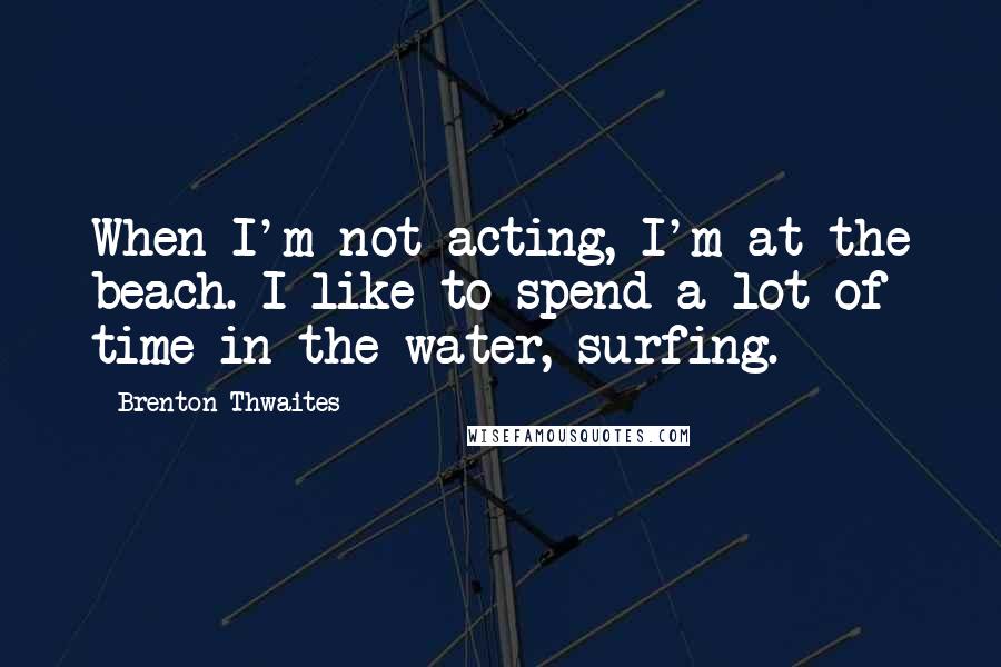 Brenton Thwaites Quotes: When I'm not acting, I'm at the beach. I like to spend a lot of time in the water, surfing.