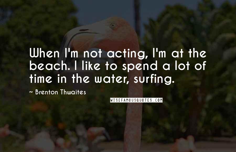 Brenton Thwaites Quotes: When I'm not acting, I'm at the beach. I like to spend a lot of time in the water, surfing.