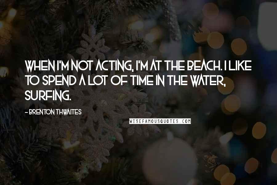 Brenton Thwaites Quotes: When I'm not acting, I'm at the beach. I like to spend a lot of time in the water, surfing.