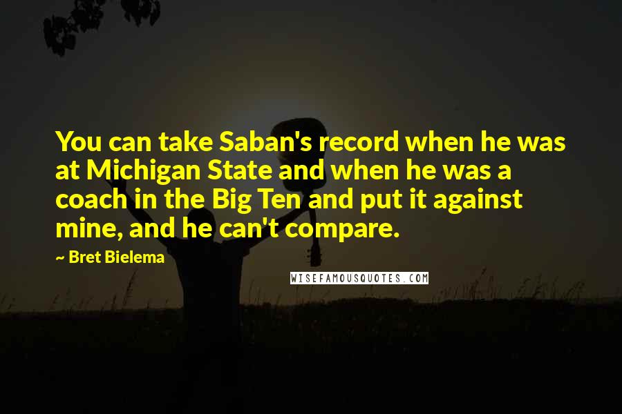 Bret Bielema Quotes: You can take Saban's record when he was at Michigan State and when he was a coach in the Big Ten and put it against mine, and he can't compare.