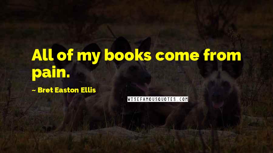 Bret Easton Ellis Quotes: All of my books come from pain.