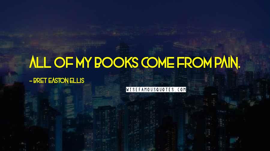 Bret Easton Ellis Quotes: All of my books come from pain.