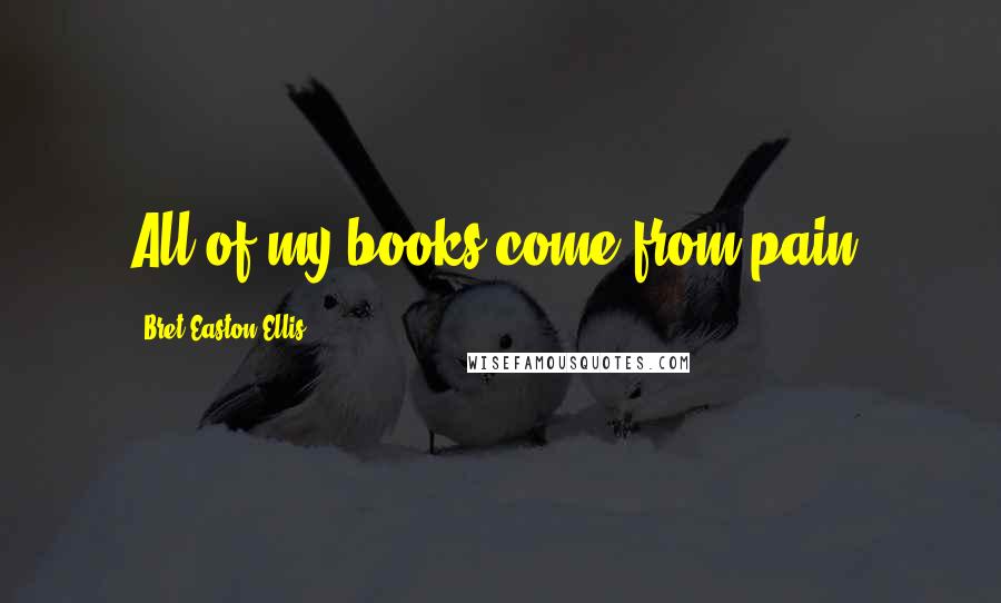 Bret Easton Ellis Quotes: All of my books come from pain.