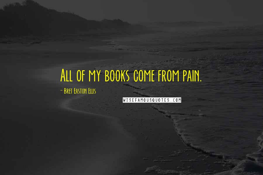 Bret Easton Ellis Quotes: All of my books come from pain.