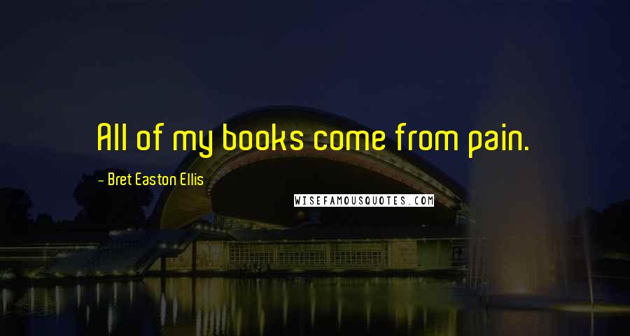 Bret Easton Ellis Quotes: All of my books come from pain.