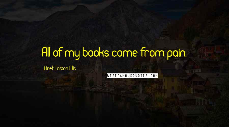 Bret Easton Ellis Quotes: All of my books come from pain.