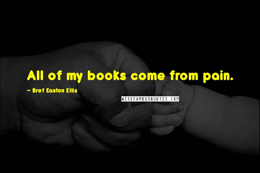 Bret Easton Ellis Quotes: All of my books come from pain.