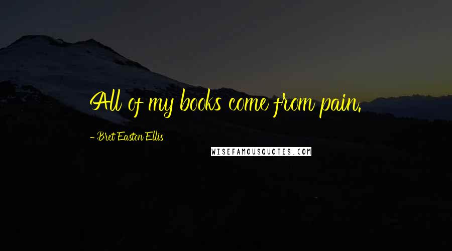 Bret Easton Ellis Quotes: All of my books come from pain.