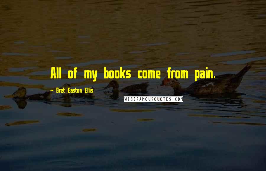 Bret Easton Ellis Quotes: All of my books come from pain.