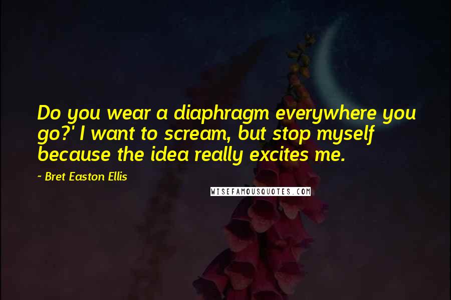 Bret Easton Ellis Quotes: Do you wear a diaphragm everywhere you go?' I want to scream, but stop myself because the idea really excites me.