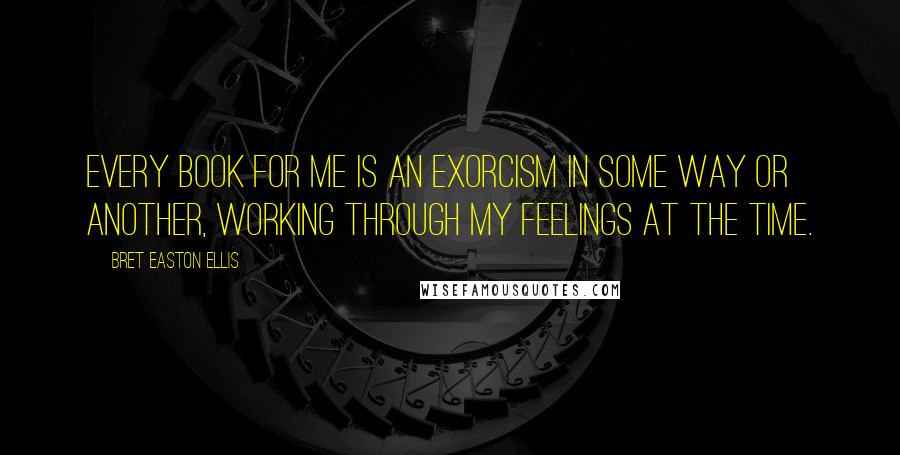 Bret Easton Ellis Quotes: Every book for me is an exorcism in some way or another, working through my feelings at the time.