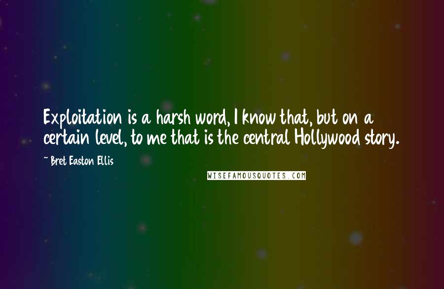 Bret Easton Ellis Quotes: Exploitation is a harsh word, I know that, but on a certain level, to me that is the central Hollywood story.