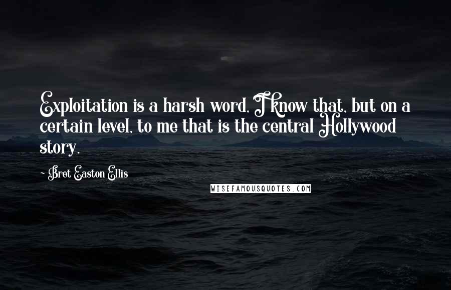 Bret Easton Ellis Quotes: Exploitation is a harsh word, I know that, but on a certain level, to me that is the central Hollywood story.