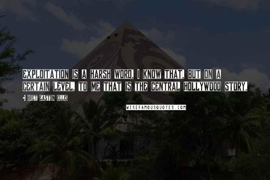 Bret Easton Ellis Quotes: Exploitation is a harsh word, I know that, but on a certain level, to me that is the central Hollywood story.