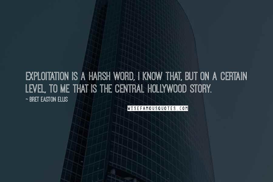 Bret Easton Ellis Quotes: Exploitation is a harsh word, I know that, but on a certain level, to me that is the central Hollywood story.