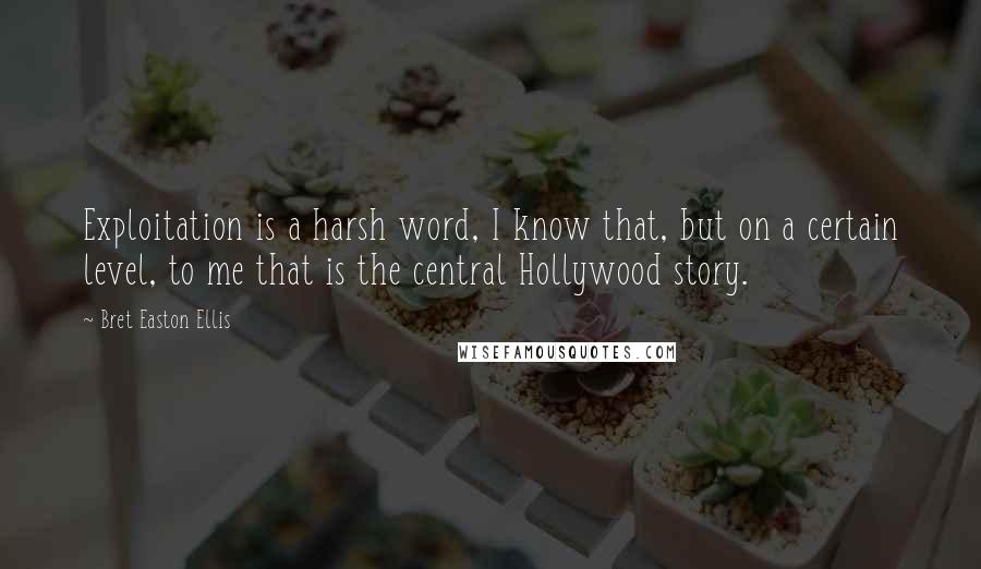 Bret Easton Ellis Quotes: Exploitation is a harsh word, I know that, but on a certain level, to me that is the central Hollywood story.