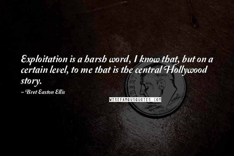 Bret Easton Ellis Quotes: Exploitation is a harsh word, I know that, but on a certain level, to me that is the central Hollywood story.