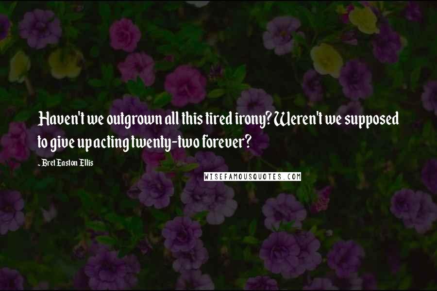 Bret Easton Ellis Quotes: Haven't we outgrown all this tired irony? Weren't we supposed to give up acting twenty-two forever?