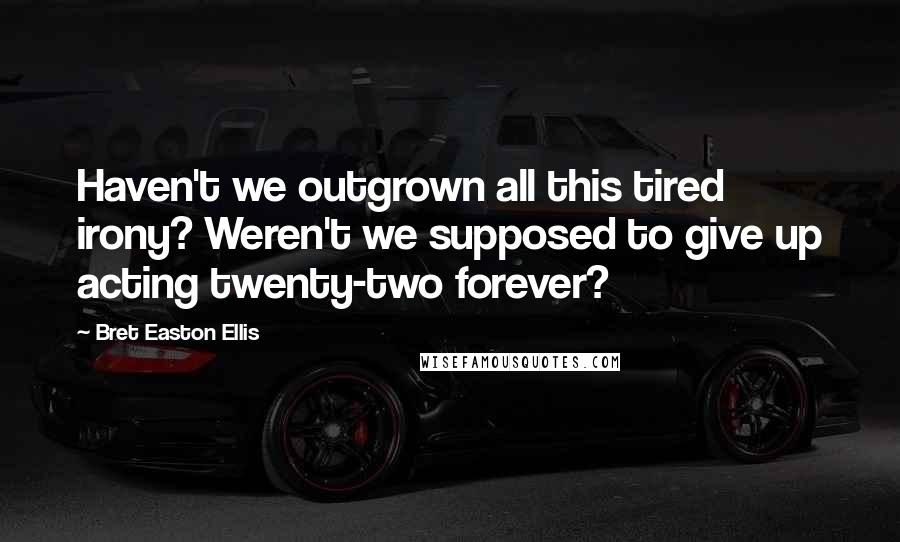 Bret Easton Ellis Quotes: Haven't we outgrown all this tired irony? Weren't we supposed to give up acting twenty-two forever?