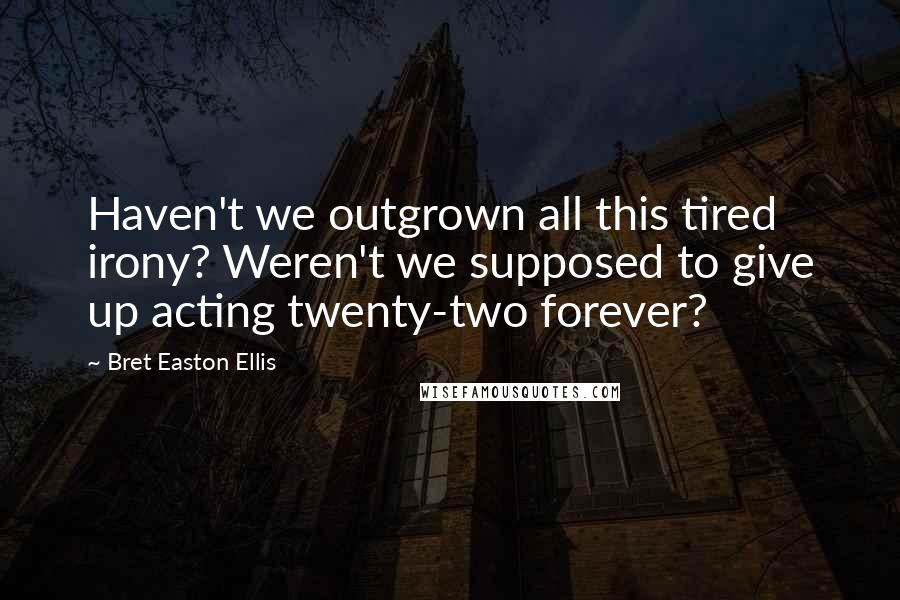 Bret Easton Ellis Quotes: Haven't we outgrown all this tired irony? Weren't we supposed to give up acting twenty-two forever?