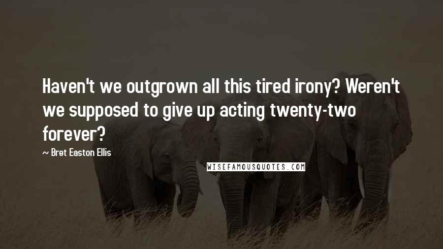 Bret Easton Ellis Quotes: Haven't we outgrown all this tired irony? Weren't we supposed to give up acting twenty-two forever?