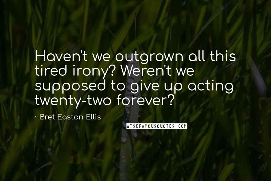 Bret Easton Ellis Quotes: Haven't we outgrown all this tired irony? Weren't we supposed to give up acting twenty-two forever?
