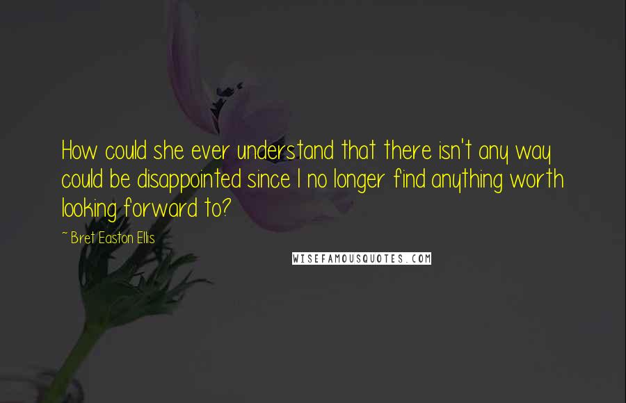 Bret Easton Ellis Quotes: How could she ever understand that there isn't any way could be disappointed since I no longer find anything worth looking forward to?