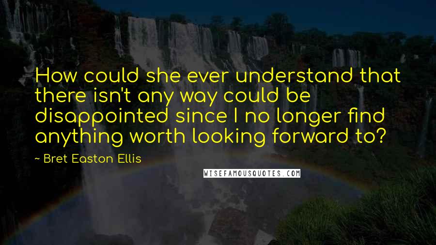 Bret Easton Ellis Quotes: How could she ever understand that there isn't any way could be disappointed since I no longer find anything worth looking forward to?
