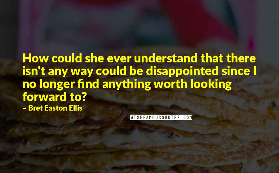 Bret Easton Ellis Quotes: How could she ever understand that there isn't any way could be disappointed since I no longer find anything worth looking forward to?