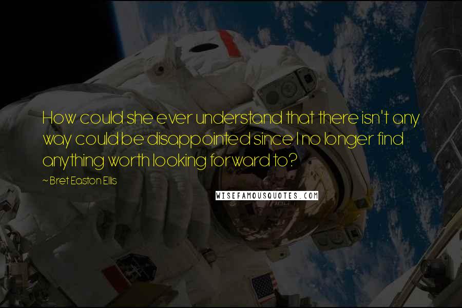 Bret Easton Ellis Quotes: How could she ever understand that there isn't any way could be disappointed since I no longer find anything worth looking forward to?