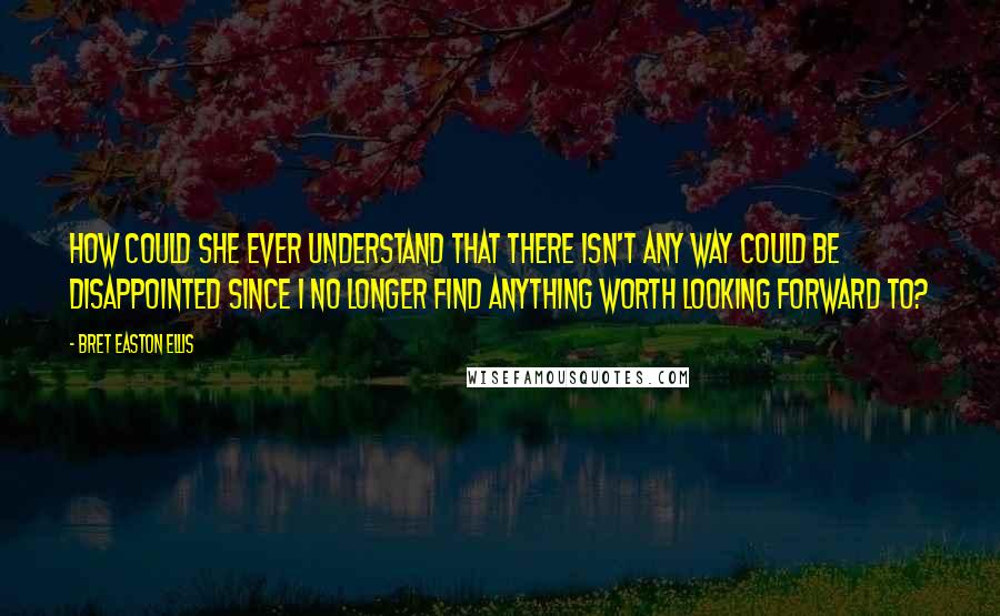 Bret Easton Ellis Quotes: How could she ever understand that there isn't any way could be disappointed since I no longer find anything worth looking forward to?