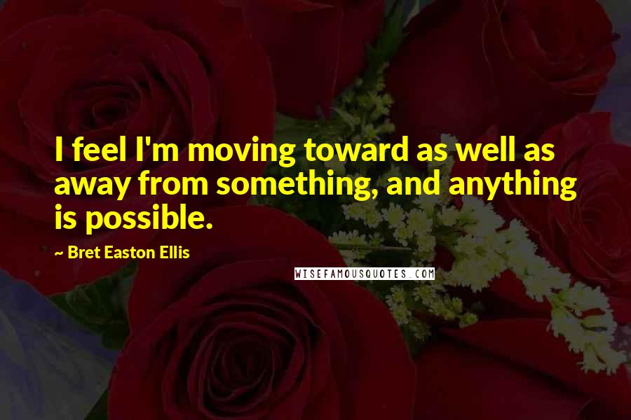 Bret Easton Ellis Quotes: I feel I'm moving toward as well as away from something, and anything is possible.