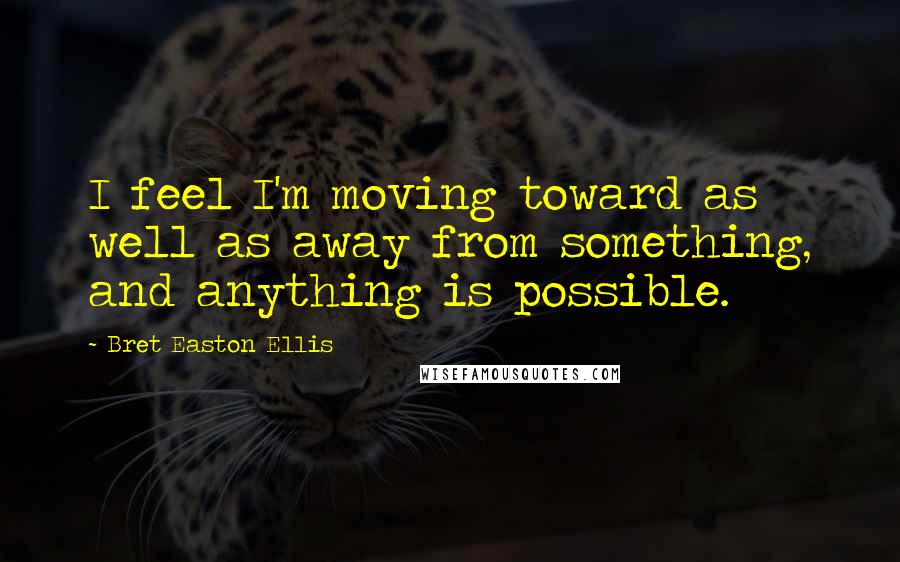 Bret Easton Ellis Quotes: I feel I'm moving toward as well as away from something, and anything is possible.