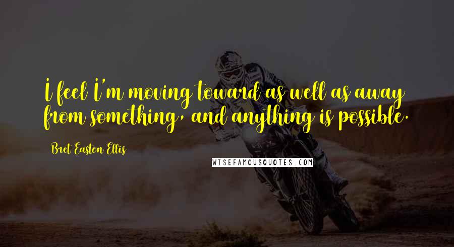 Bret Easton Ellis Quotes: I feel I'm moving toward as well as away from something, and anything is possible.