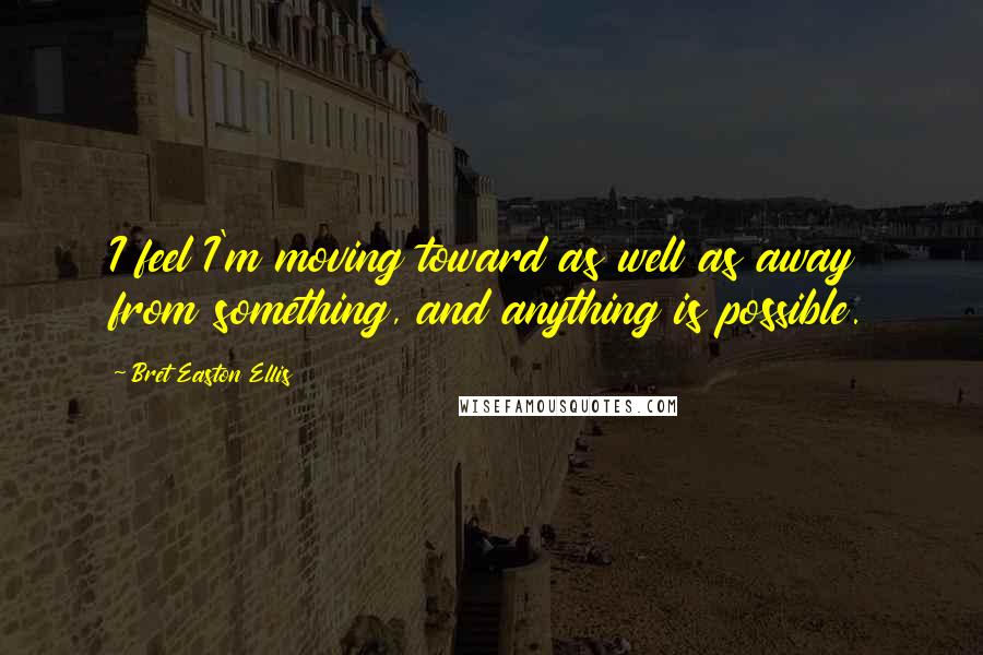 Bret Easton Ellis Quotes: I feel I'm moving toward as well as away from something, and anything is possible.