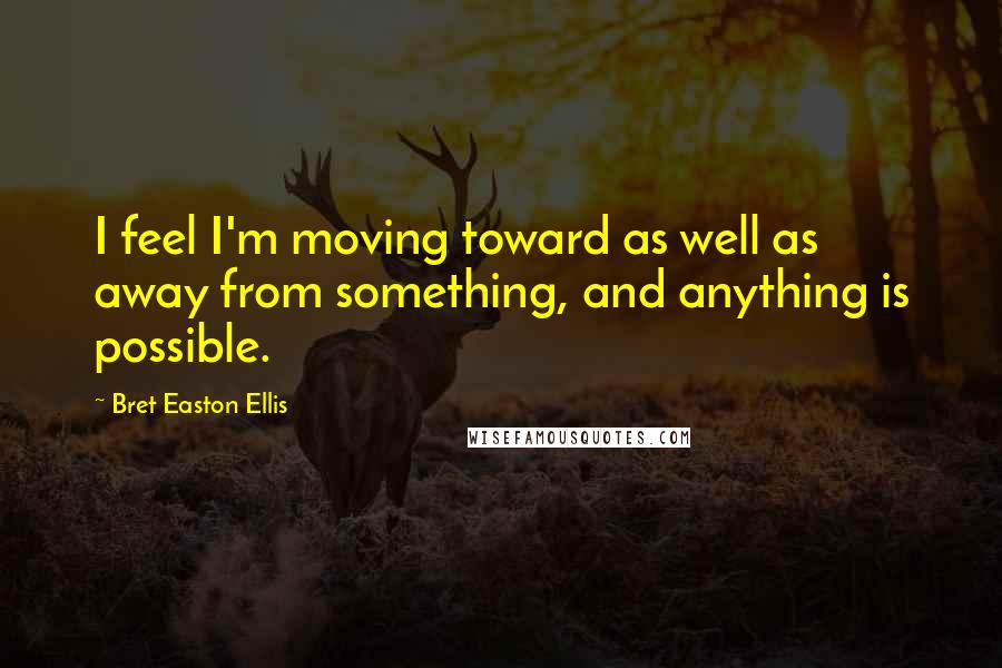 Bret Easton Ellis Quotes: I feel I'm moving toward as well as away from something, and anything is possible.