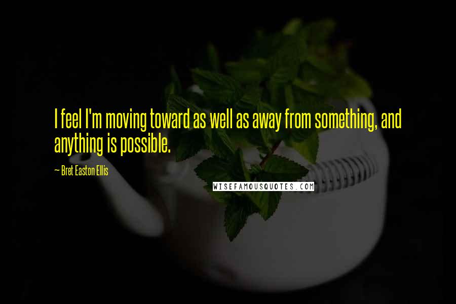 Bret Easton Ellis Quotes: I feel I'm moving toward as well as away from something, and anything is possible.