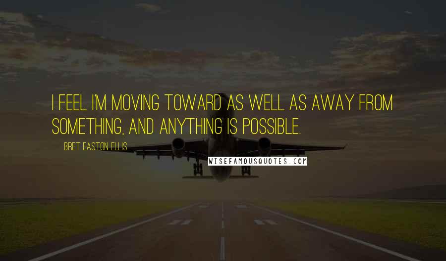 Bret Easton Ellis Quotes: I feel I'm moving toward as well as away from something, and anything is possible.