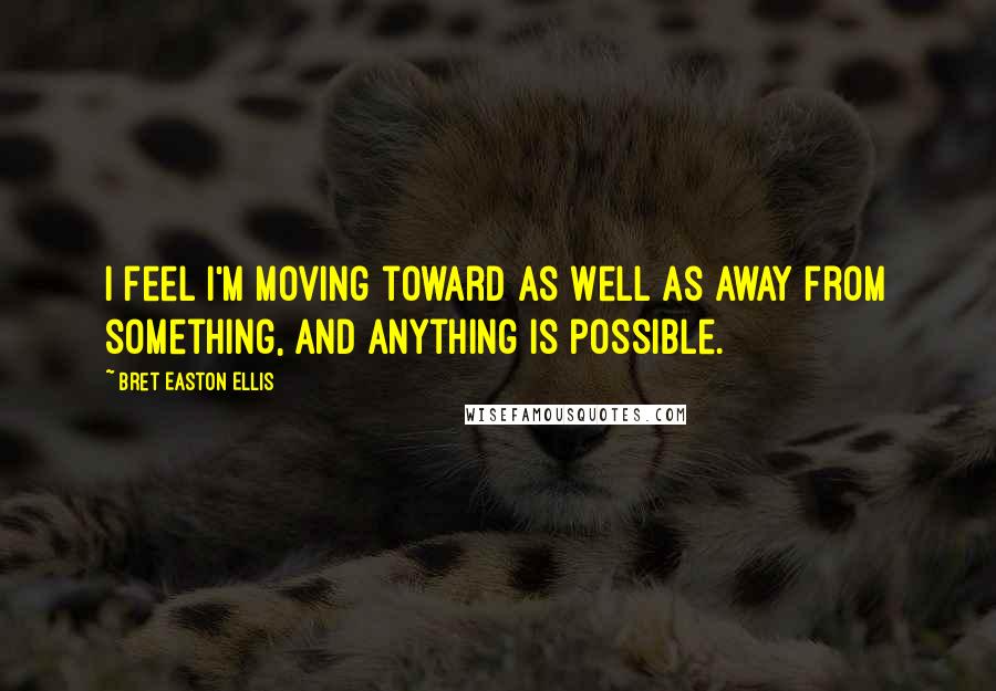 Bret Easton Ellis Quotes: I feel I'm moving toward as well as away from something, and anything is possible.