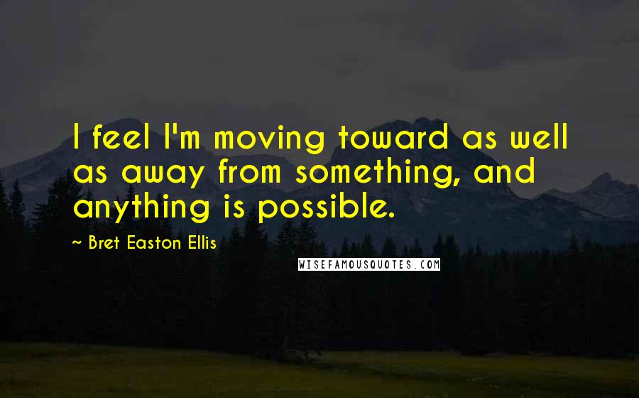 Bret Easton Ellis Quotes: I feel I'm moving toward as well as away from something, and anything is possible.