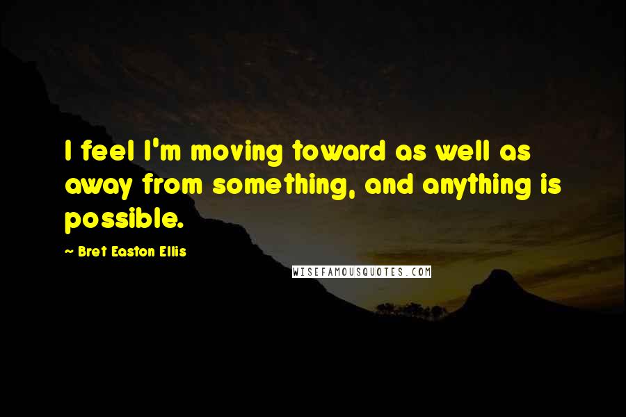 Bret Easton Ellis Quotes: I feel I'm moving toward as well as away from something, and anything is possible.