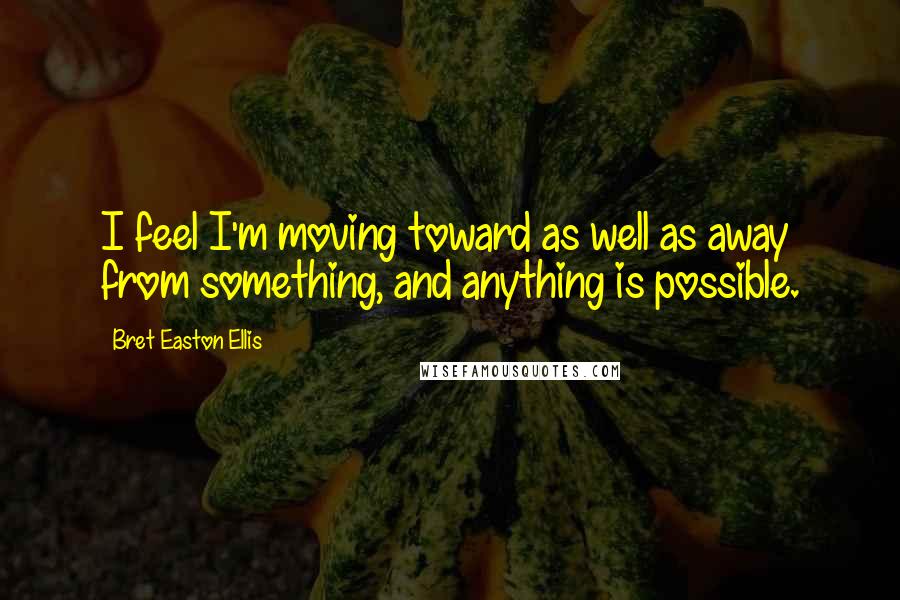 Bret Easton Ellis Quotes: I feel I'm moving toward as well as away from something, and anything is possible.