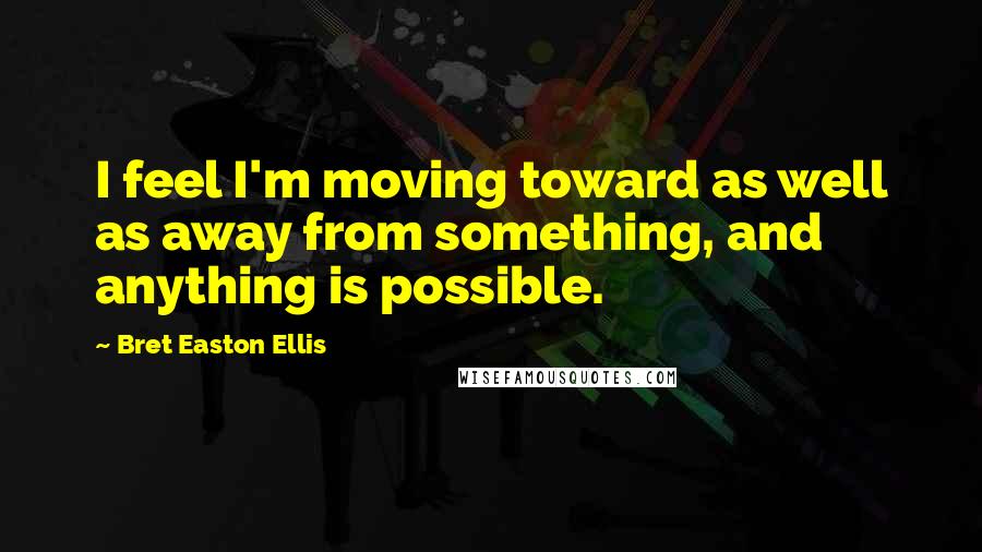 Bret Easton Ellis Quotes: I feel I'm moving toward as well as away from something, and anything is possible.