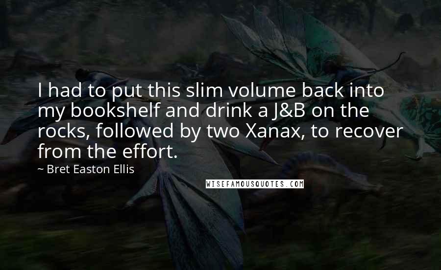 Bret Easton Ellis Quotes: I had to put this slim volume back into my bookshelf and drink a J&B on the rocks, followed by two Xanax, to recover from the effort.