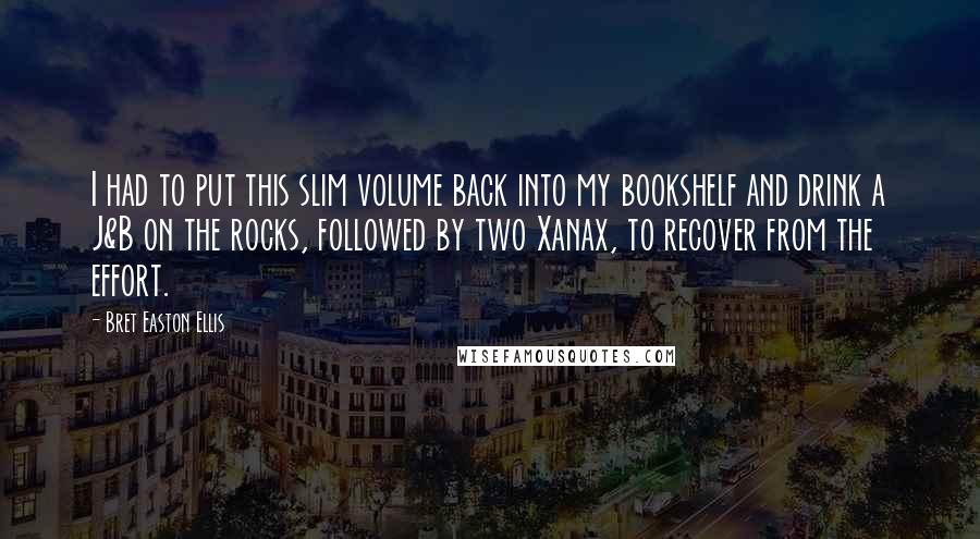 Bret Easton Ellis Quotes: I had to put this slim volume back into my bookshelf and drink a J&B on the rocks, followed by two Xanax, to recover from the effort.