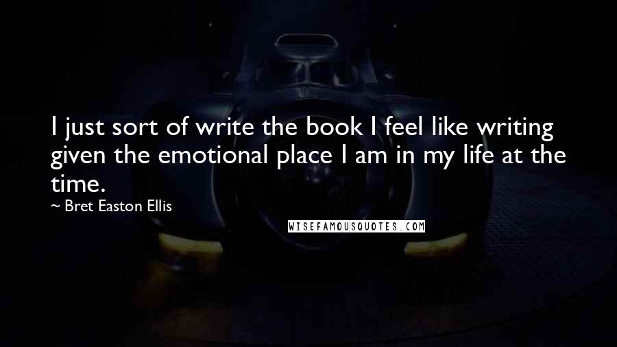 Bret Easton Ellis Quotes: I just sort of write the book I feel like writing given the emotional place I am in my life at the time.