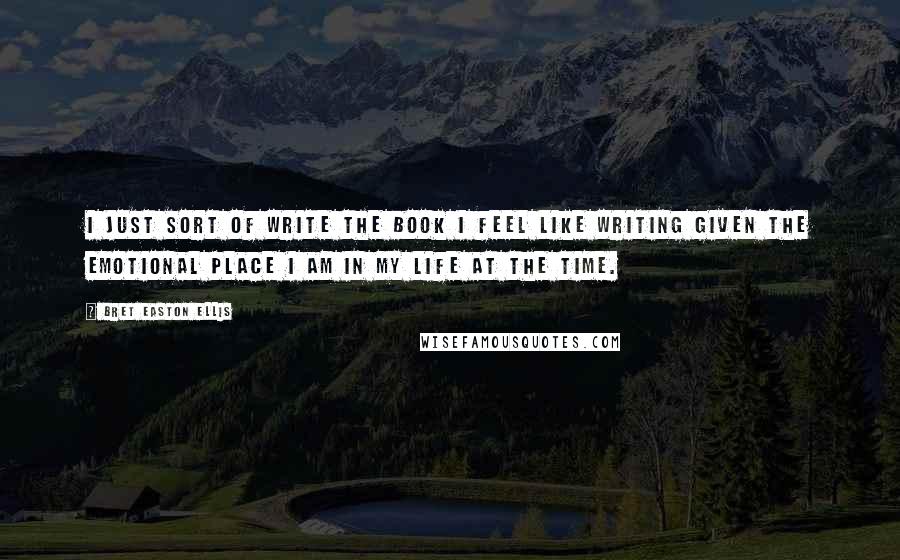 Bret Easton Ellis Quotes: I just sort of write the book I feel like writing given the emotional place I am in my life at the time.