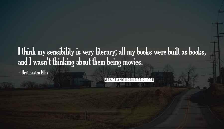 Bret Easton Ellis Quotes: I think my sensibility is very literary; all my books were built as books, and I wasn't thinking about them being movies.